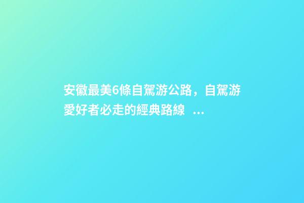 安徽最美6條自駕游公路，自駕游愛好者必走的經典路線！